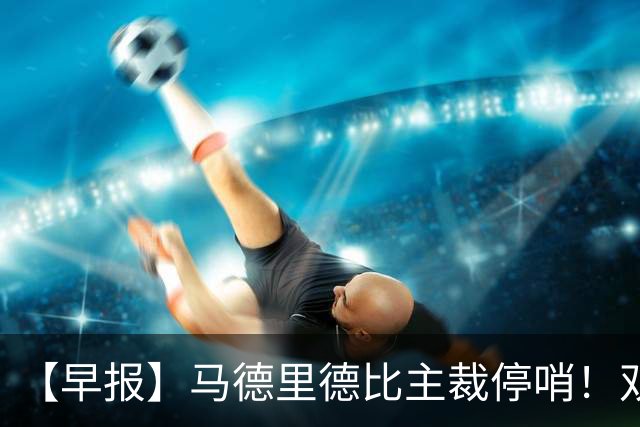 【早报】马德里德比主裁停哨！双方口水战升级！