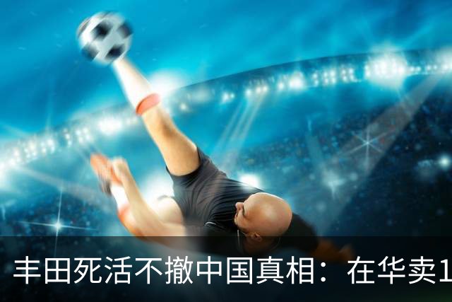 丰田死活不撤中国真相：在华卖180万辆，可比日本老家还多
