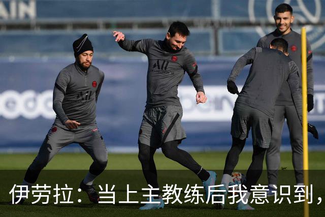 伊劳拉：当上主教练后我意识到，不可能时刻去揣摩每名球员的想法