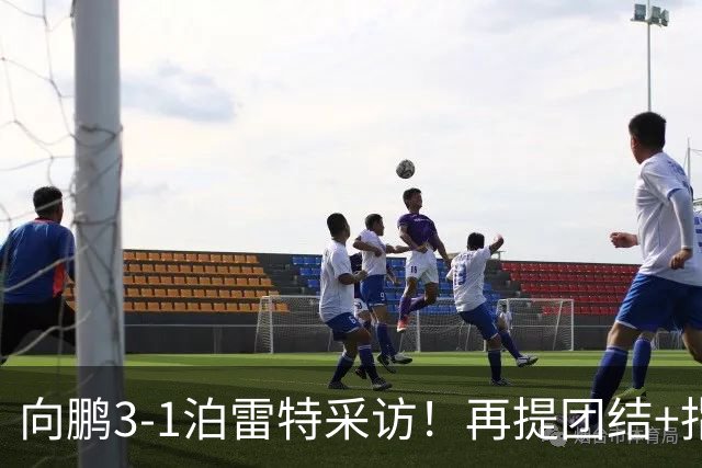 向鹏3-1泊雷特采访！再提团结+指责极端球迷，总结这场亲承没打好