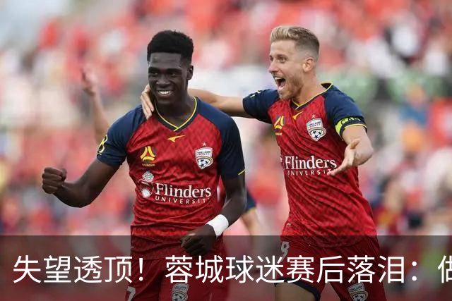 失望透顶！蓉城球迷赛后落泪：做成都蓉城球迷太难了