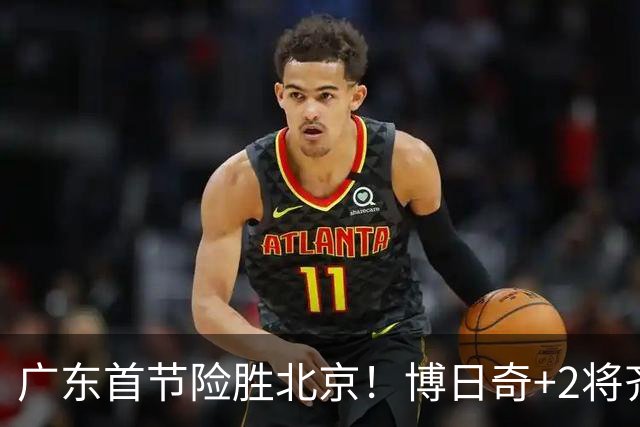 广东首节险胜北京！博日奇+2将齐爆，弗格即插即用，周琦+2外死顶