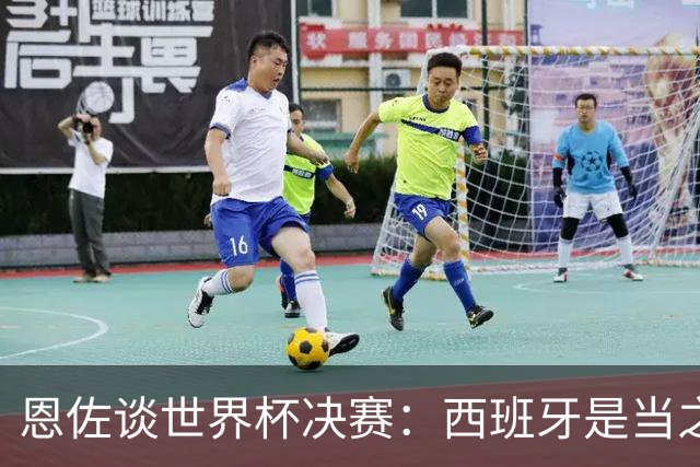 恩佐谈世界杯决赛：西班牙是当之无愧冠军 被罚下至今仍是心结