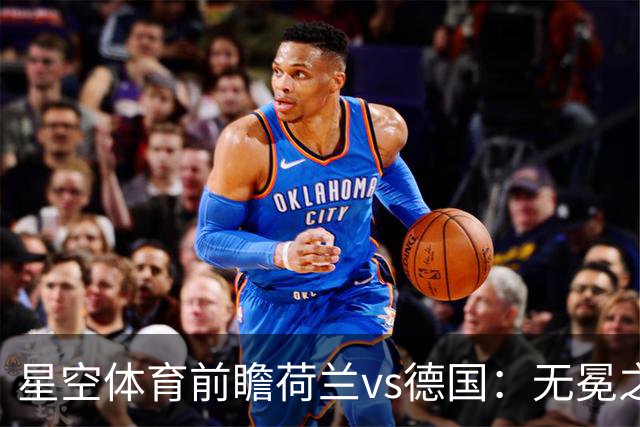 星空体育前瞻荷兰vs德国：无冕之王与战车的再度交锋