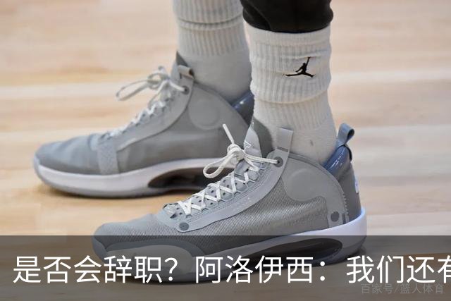 是否会辞职？阿洛伊西：我们还有一场比赛，剩下的赛季后再说