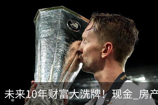 未来10年财富大洗牌！现金 房产大概率持续贬值 仅有3类资产越值钱