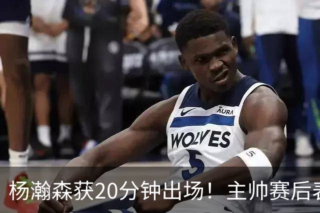 杨瀚森获20分钟出场！主帅赛后表态明确，轮换地位基本稳了？