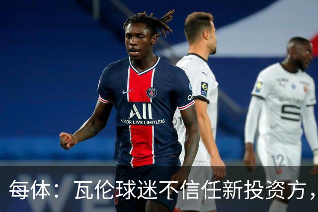 每体：瓦伦球迷不信任新投资方，呼吁解释交易条件