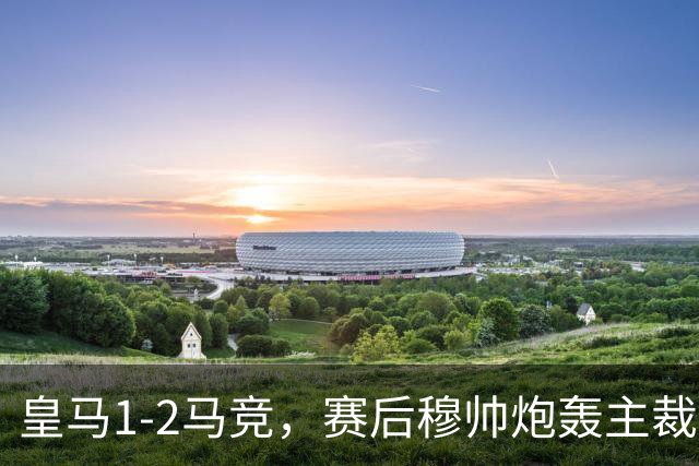 皇马1-2马竞，赛后穆帅炮轰主裁判引热议：准备充分