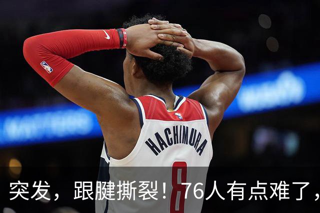 突发，跟腱撕裂！76人有点难了，中锋又又伤了！