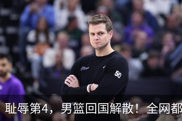 耻辱第4，男篮回国解散！全网都在给阿联道歉：联妹才是最后硬汉