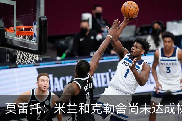 莫雷托：米兰和克勒舍尚未达成协议，在理念和角色定位方面有分歧