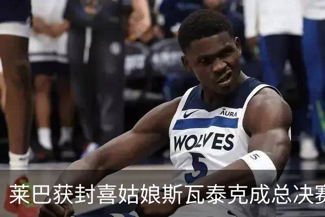 莱巴获封喜姑娘斯瓦泰克成总决赛最忧心对象，萨巴决赛砸拍被重罚