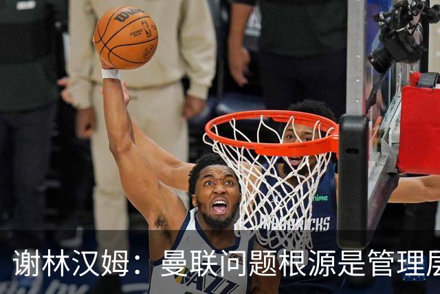 谢林汉姆：曼联问题根源是管理层 上层烂了全白搭