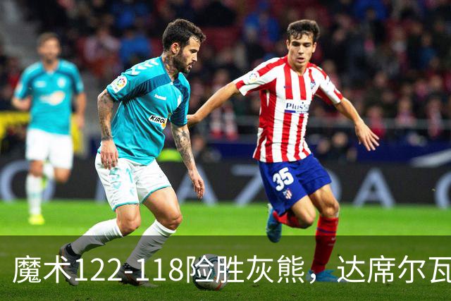 魔术122-118险胜灰熊，达席尔瓦19+5，布泽尔16+6