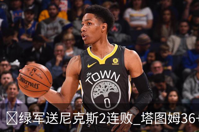 🏀绿军送尼克斯2连败 塔图姆36+9+7 唐斯22+10 阿努诺比20+10+8