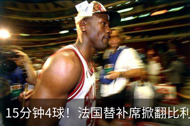 15分钟4球！法国替补席掀翻比利时，齐达内换人封神