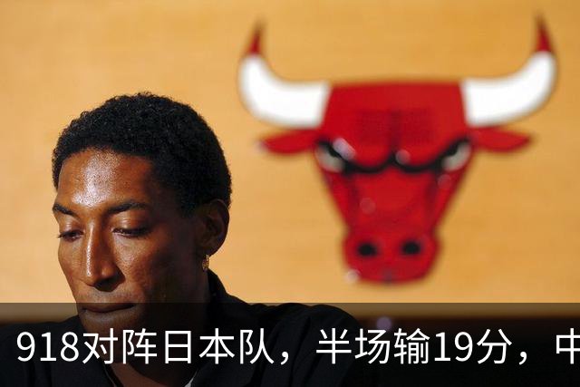 918对阵日本队，半场输19分，中国男篮危险，3人低迷，2短板拉胯